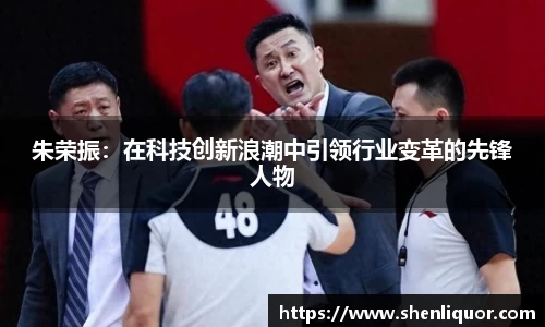 朱荣振：在科技创新浪潮中引领行业变革的先锋人物