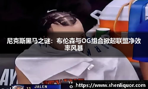 尼克斯黑马之谜：布伦森与OG组合掀起联盟净效率风暴